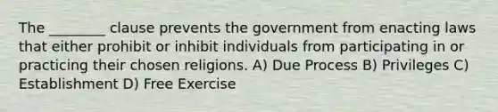 The ________ clause prevents the government from enacting laws that either prohibit or inhibit individuals from participating in or practicing their chosen religions. A) Due Process B) Privileges C) Establishment D) Free Exercise