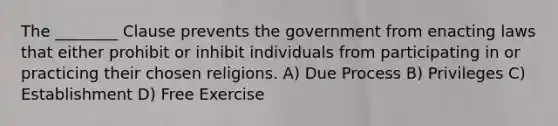 The ________ Clause prevents the government from enacting laws that either prohibit or inhibit individuals from participating in or practicing their chosen religions. A) Due Process B) Privileges C) Establishment D) Free Exercise