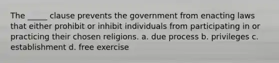 The _____ clause prevents the government from enacting laws that either prohibit or inhibit individuals from participating in or practicing their chosen religions. a. due process b. privileges c. establishment d. free exercise