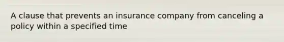 A clause that prevents an insurance company from canceling a policy within a specified time