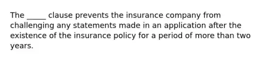 The _____ clause prevents the insurance company from challenging any statements made in an application after the existence of the insurance policy for a period of more than two years.