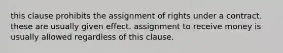 this clause prohibits the assignment of rights under a contract. these are usually given effect. assignment to receive money is usually allowed regardless of this clause.