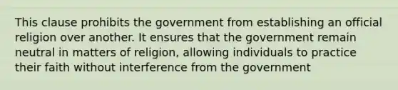 This clause prohibits the government from establishing an official religion over another. It ensures that the government remain neutral in matters of religion, allowing individuals to practice their faith without interference from the government