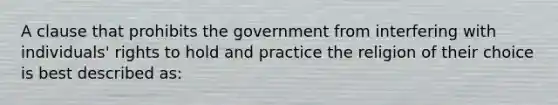 A clause that prohibits the government from interfering with individuals' rights to hold and practice the religion of their choice is best described as: