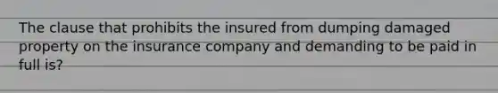 The clause that prohibits the insured from dumping damaged property on the insurance company and demanding to be paid in full is?