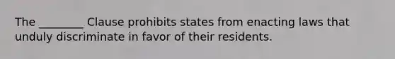 The ________ Clause prohibits states from enacting laws that unduly discriminate in favor of their residents.