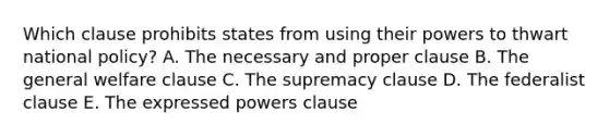 Which clause prohibits states from using their powers to thwart national policy? A. The necessary and proper clause B. The general welfare clause C. The supremacy clause D. The federalist clause E. The expressed powers clause