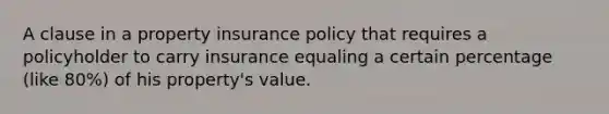 A clause in a property insurance policy that requires a policyholder to carry insurance equaling a certain percentage (like 80%) of his property's value.