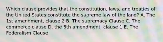 Which clause provides that the constitution, laws, and treaties of the United States constitute the supreme law of the land? A. The 1st amendment, clause 2 B. The supremacy Clause C. The commerce clause D. the 8th amendment, clause 1 E. The Federalism Clause