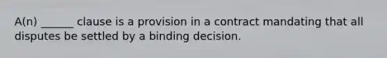 A(n) ______ clause is a provision in a contract mandating that all disputes be settled by a binding decision.