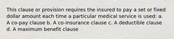 This clause or provision requires the insured to pay a set or fixed dollar amount each time a particular medical service is used: a. A co-pay clause b. A co-insurance clause c. A deductible clause d. A maximum benefit clause