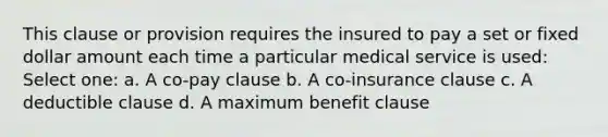 This clause or provision requires the insured to pay a set or fixed dollar amount each time a particular medical service is used: Select one: a. A co-pay clause b. A co-insurance clause c. A deductible clause d. A maximum benefit clause