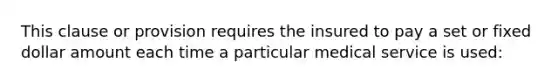 This clause or provision requires the insured to pay a set or fixed dollar amount each time a particular medical service is used: