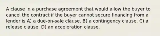 A clause in a purchase agreement that would allow the buyer to cancel the contract if the buyer cannot secure financing from a lender is A) a due-on-sale clause. B) a contingency clause. C) a release clause. D) an acceleration clause.