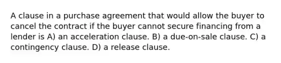 A clause in a purchase agreement that would allow the buyer to cancel the contract if the buyer cannot secure financing from a lender is A) an acceleration clause. B) a due-on-sale clause. C) a contingency clause. D) a release clause.