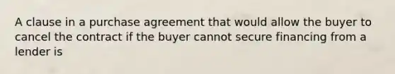 A clause in a purchase agreement that would allow the buyer to cancel the contract if the buyer cannot secure financing from a lender is