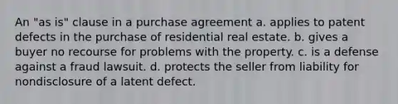 An "as is" clause in a purchase agreement a. applies to patent defects in the purchase of residential real estate. b. gives a buyer no recourse for problems with the property. c. is a defense against a fraud lawsuit. d. protects the seller from liability for nondisclosure of a latent defect.