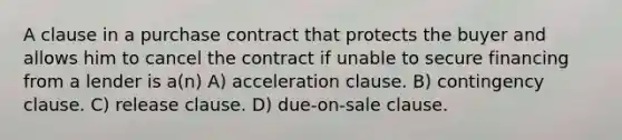 A clause in a purchase contract that protects the buyer and allows him to cancel the contract if unable to secure financing from a lender is a(n) A) acceleration clause. B) contingency clause. C) release clause. D) due-on-sale clause.