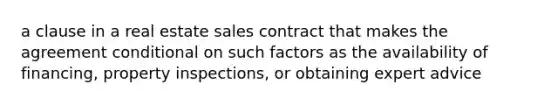 a clause in a real estate sales contract that makes the agreement conditional on such factors as the availability of financing, property inspections, or obtaining expert advice