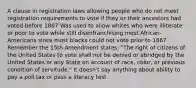 A clause in registration laws allowing people who do not meet registration requirements to vote if they or their ancestors had voted before 1867 Was used to allow whites who were illiterate or poor to vote while still disenfranchising most African-Americans since most blacks could not vote prior to 1867 Remember the 15th Amendment states: "The right of citizens of the United States to vote shall not be denied or abridged by the United States or any State on account of race, color, or previous condition of servitude." It doesn't say anything about ability to pay a poll tax or pass a literacy test