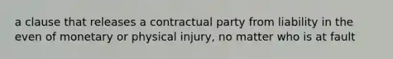 a clause that releases a contractual party from liability in the even of monetary or physical injury, no matter who is at fault