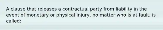 A clause that releases a contractual party from liability in the event of monetary or physical injury, no matter who is at fault, is called: