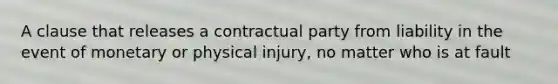 A clause that releases a contractual party from liability in the event of monetary or physical injury, no matter who is at fault