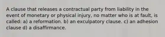 A clause that releases a contractual party from liability in the event of monetary or physical injury, no matter who is at fault, is called: a) a reformation. b) an exculpatory clause. c) an adhesion clause d) a disaffirmance.