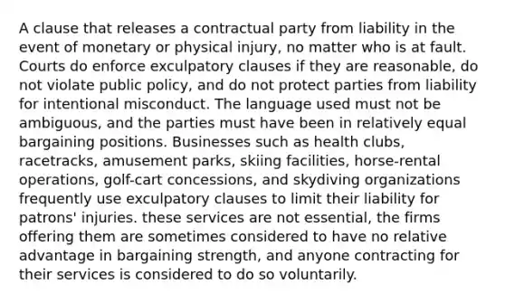 A clause that releases a contractual party from liability in the event of monetary or physical injury, no matter who is at fault. Courts do enforce exculpatory clauses if they are reasonable, do not violate public policy, and do not protect parties from liability for intentional misconduct. The language used must not be ambiguous, and the parties must have been in relatively equal bargaining positions. Businesses such as health clubs, racetracks, amusement parks, skiing facilities, horse-rental operations, golf-cart concessions, and skydiving organizations frequently use exculpatory clauses to limit their liability for patrons' injuries. these services are not essential, the firms offering them are sometimes considered to have no relative advantage in bargaining strength, and anyone contracting for their services is considered to do so voluntarily.