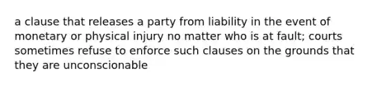 a clause that releases a party from liability in the event of monetary or physical injury no matter who is at fault; courts sometimes refuse to enforce such clauses on the grounds that they are unconscionable