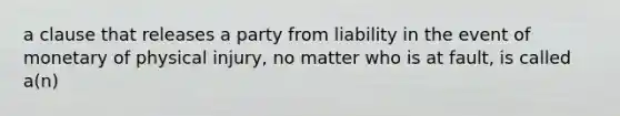 a clause that releases a party from liability in the event of monetary of physical injury, no matter who is at fault, is called a(n)