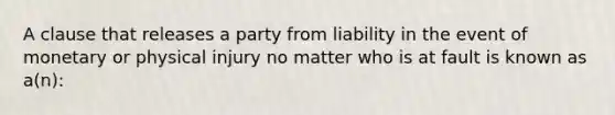 A clause that releases a party from liability in the event of monetary or physical injury no matter who is at fault is known as a(n):