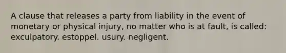 A clause that releases a party from liability in the event of monetary or physical injury, no matter who is at fault, is called: exculpatory. estoppel. usury. negligent.