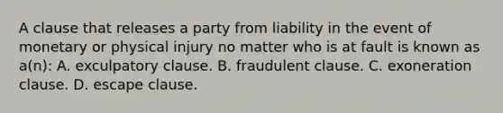 A clause that releases a party from liability in the event of monetary or physical injury no matter who is at fault is known as a(n): A. exculpatory clause. B. fraudulent clause. C. exoneration clause. D. escape clause.