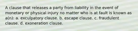 A clause that releases a party from liability in the event of monetary or physical injury no matter who is at fault is known as a(n): a. exculpatory clause. b. escape clause. c. fraudulent clause. d. exoneration clause.