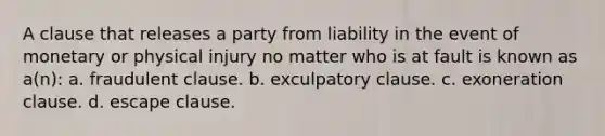 A clause that releases a party from liability in the event of monetary or physical injury no matter who is at fault is known as a(n): a. fraudulent clause. b. exculpatory clause. c. exoneration clause. d. escape clause.