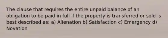 The clause that requires the entire unpaid balance of an obligation to be paid in full if the property is transferred or sold is best described as: a) Alienation b) Satisfaction c) Emergency d) Novation