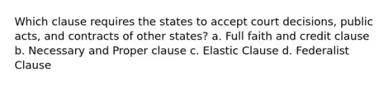 Which clause requires the states to accept court decisions, public acts, and contracts of other states? a. Full faith and credit clause b. Necessary and Proper clause c. Elastic Clause d. Federalist Clause