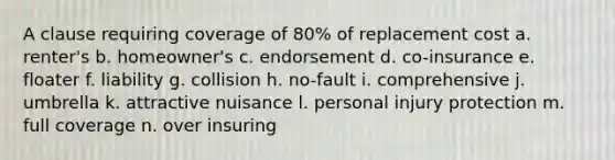 A clause requiring coverage of 80% of replacement cost a. renter's b. homeowner's c. endorsement d. co-insurance e. floater f. liability g. collision h. no-fault i. comprehensive j. umbrella k. attractive nuisance l. personal injury protection m. full coverage n. over insuring