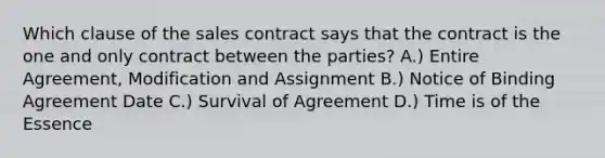 Which clause of the sales contract says that the contract is the one and only contract between the parties? A.) Entire Agreement, Modification and Assignment B.) Notice of Binding Agreement Date C.) Survival of Agreement D.) Time is of the Essence