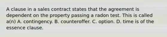 A clause in a sales contract states that the agreement is dependent on the property passing a radon test. This is called a(n) A. contingency. B. counteroffer. C. option. D. time is of the essence clause.