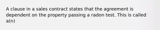 A clause in a sales contract states that the agreement is dependent on the property passing a radon test. This is called a(n)