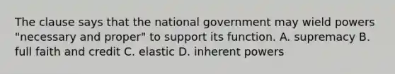 The clause says that the national government may wield powers "necessary and proper" to support its function. A. supremacy B. full faith and credit C. elastic D. inherent powers