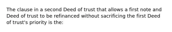 The clause in a second Deed of trust that allows a first note and Deed of trust to be refinanced without sacrificing the first Deed of trust's priority is the: