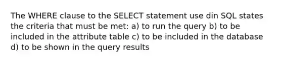 The WHERE clause to the SELECT statement use din SQL states the criteria that must be met: a) to run the query b) to be included in the attribute table c) to be included in the database d) to be shown in the query results