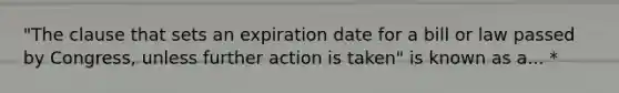 "The clause that sets an expiration date for a bill or law passed by Congress, unless further action is taken" is known as a... *