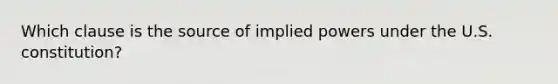 Which clause is the source of implied powers under the U.S. constitution?