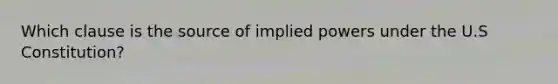 Which clause is the source of implied powers under the U.S Constitution?