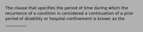 The clause that specifies the period of time during which the recurrence of a condition is considered a continuation of a prior period of disability or hospital confinement is known as the __________.