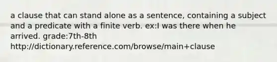 a clause that can stand alone as a sentence, containing a subject and a predicate with a finite verb. ex:I was there when he arrived. grade:7th-8th http://dictionary.reference.com/browse/main+clause